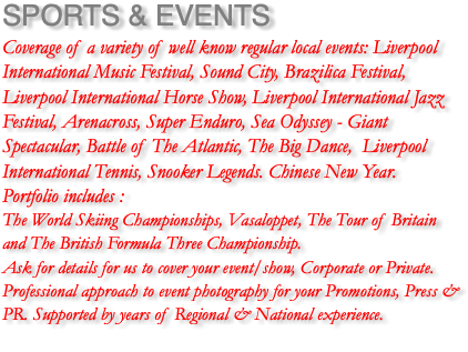 SPORTS & EVENTS Coverage of a variety of well know regular local events: Liverpool International Music Festival, Sound City, Brazilica Festival, Liverpool International Horse Show, Liverpool International Jazz Festival, Arenacross, Super Enduro, Sea Odyssey - Giant Spectacular, Battle of The Atlantic, The Big Dance, Liverpool International Tennis, Snooker Legends. Chinese New Year. Portfolio includes : The World Skiing Championships, Vasaloppet, The Tour of Britain and The British Formula Three Championship. Ask for details for us to cover your event/show, Corporate or Private. Professional approach to event photography for your Promotions, Press & PR. Supported by years of Regional & National experience. 
